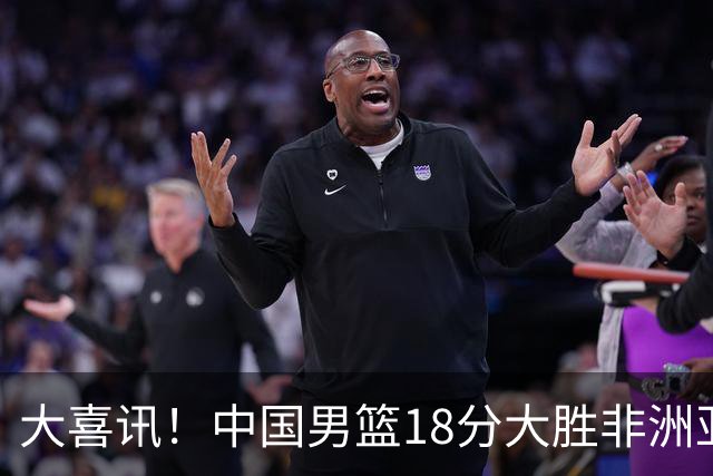 大喜讯！中国男篮18分大胜非洲亚军，世界杯开门红，1人轰下23分
