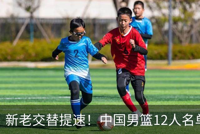 新老交替提速！中国男篮12人名单出炉，王俊杰杨瀚森领衔 徐昕首秀