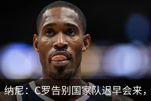 纳尼：C罗告别国家队迟早会来，他是所有青少年的偶像