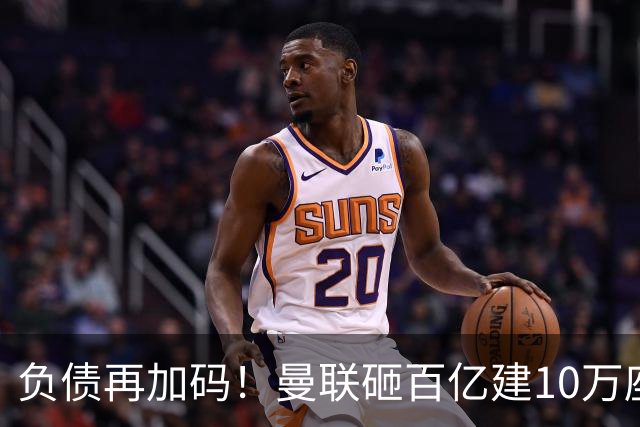 负债再加码！曼联砸百亿建10万座超级球场，只为持续补强一线队