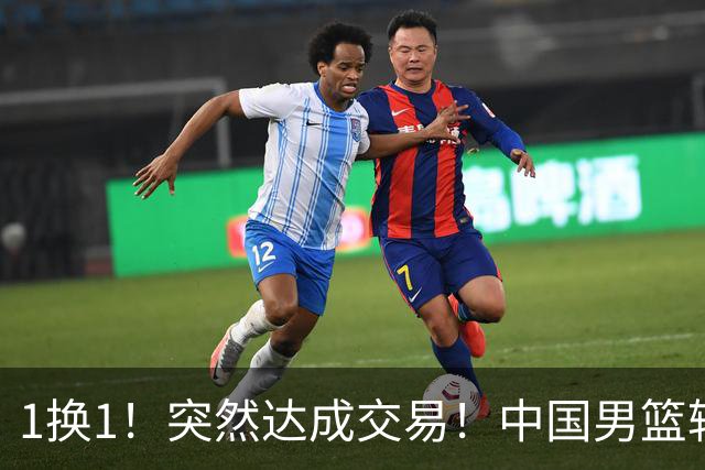 1换1！突然达成交易！中国男篮轮换级别前锋